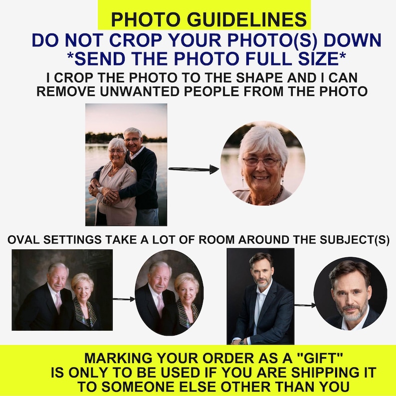 May include: An instructional graphic with yellow banners containing text: PHOTO GUIDELINES, DO NOT CROP YOUR PHOTO(S) DOWN, SEND THE PHOTO FULL SIZE, I CROP THE PHOTO TO THE SHAPE AND I CAN REMOVE UNWANTED PEOPLE FROM THE PHOTO, OVAL SETTINGS TAKE A LOT OF ROOM AROUND THE SUBJECT(S), and MARKING YOUR ORDER AS A GIFT IS ONLY TO BE USED IF YOU ARE SHIPPING IT TO SOMEONE ELSE OTHER THAN YOU. It displays examples of rectangular photos being cropped into circular or oval frames.