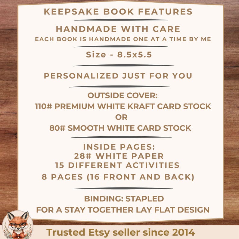 May include: A white informational card with brown text detailing keepsake book features. Text includes: KEEPSAKE BOOK FEATURES, HANDMADE WITH CARE, Size - 8.5x5.5, PERSONALIZED JUST FOR YOU, OUTSIDE COVER: 110# PREMIUM WHITE KRAFT CARD STOCK OR 80# SMOOTH WHITE CARD STOCK, INSIDE PAGES: 28# WHITE PAPER, 15 DIFFERENT ACTIVITIES, 8 PAGES (16 FRONT AND BACK), BINDING: STAPLED FOR A STAY TOGETHER LAY FLAT DESIGN, Trusted Etsy seller since 2014.