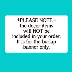 May include: A white rectangular sign with black text that reads: *PLEASE NOTE - the decor items will NOT be included in your order. It is for the burlap banner only.
