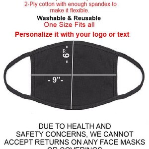 May include: Black cotton face mask with a white outline and measurements of 9 inches wide and 6 inches tall. The text "Cotton/Spandex 2-Ply Mask" is at the top of the image. The text "Washable & Reusable" is below the mask. The text "One Size Fits all" is below the text "Washable & Reusable". The text "Personalize it with your logo or text" is below the text "One Size Fits all". The text "DUE TO HEALTH AND SAFETY CONCERNS, WE CANNOT ACCEPT RETURNS ON ANY FACE MASKS OR COVERINGS" is at the bottom of the image.