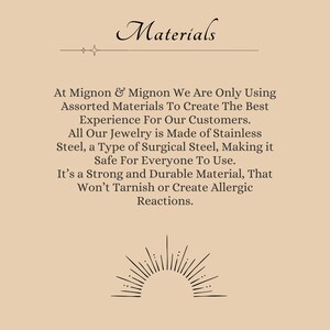 May include: Text on a beige background that reads "Materials" with a decorative line above the word. The text continues, "At Mignon & Mignon We Are Only Using Assorted Materials To Create The Best Experience For Our Customers. All Our Jewelry is Made of Stainless Steel, a Type of Surgical Steel, Making it Safe For Everyone To Use. It's a Strong and Durable Material, That Won't Tarnish or Create Allergic Reactions."