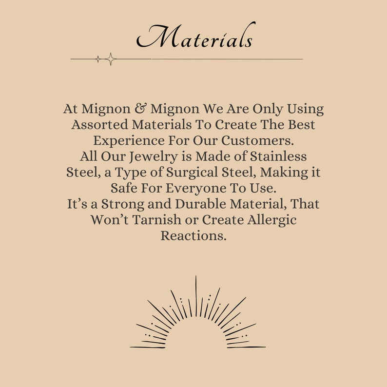 May include: A text-based image with a beige background and black text. The text reads "Materials" and explains that the jewelry is made of stainless steel, a type of surgical steel, which is safe for everyone to use. The text also states that the material is strong and durable, and won't tarnish or create allergic reactions.
