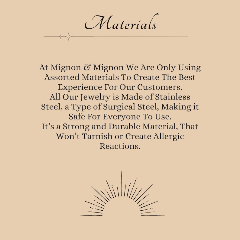 May include: Text on a beige background that reads "Materials" with a decorative line above the word. The text continues: "At Mignon & Mignon We Are Only Using Assorted Materials To Create The Best Experience For Our Customers. All Our Jewelry is Made of Stainless Steel, a Type of Surgical Steel, Making it Safe For Everyone To Use. It's a Strong and Durable Material, That Won't Tarnish or Create Allergic Reactions."