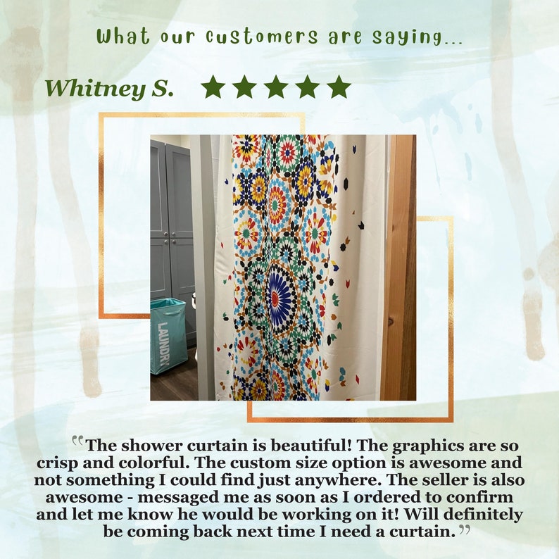 May include: A customer review for a shower curtain with a colorful geometric pattern. The review states "The shower curtain is beautiful! The graphics are so crisp and colorful. The custom size option is awesome and not something I could find just anywhere. The seller is also awesome - messaged me as soon as I ordered to confirm and let me know he would be working on it! Will definitely be coming back next time I need a curtain."