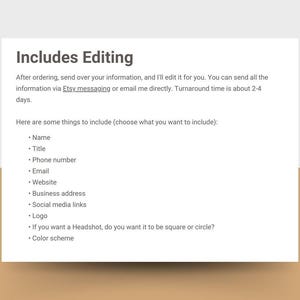 May include: Text on a white background that reads "Includes Editing".  The text explains that after ordering, the buyer can send their information to the seller for editing.  The seller will edit the information and return it to the buyer within 2-4 days.  The text also lists some things to include in the information, such as name, title, phone number, email, website, business address, social media links, logo, headshot, and color scheme.