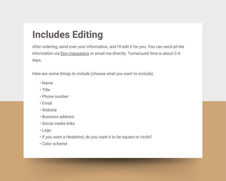May include: Text on a white background that reads "Includes Editing".  The text explains that after ordering, the buyer can send their information to the seller for editing.  The seller will edit the information and return it to the buyer within 2-4 days.  The text also lists some things to include in the information, such as name, title, phone number, email, website, business address, social media links, logo, headshot, and color scheme.