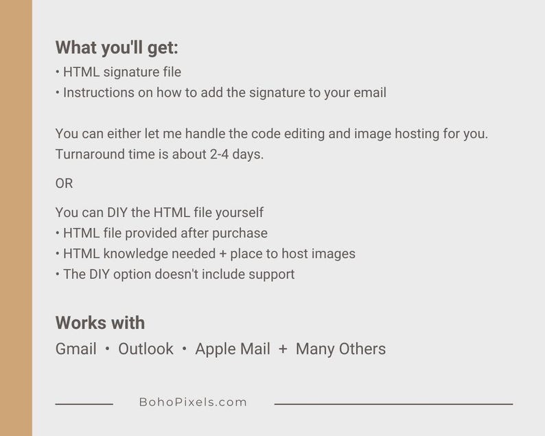 May include: Text on a white background describing the options for getting an HTML email signature. The text includes the phrase "What you'll get:" and lists two options: "HTML signature file" and "Instructions on how to add the signature to your email". The text also includes the phrase "Works with" and lists the following email clients: "Gmail, Outlook, Apple Mail, and Many Others". The text ends with the website address "BohoPixels.com".