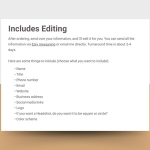 Może przedstawiać: Tekst na białym tle, kt&oacute;ry brzmi "Includes Editing". Po złożeniu zam&oacute;wienia prześlij mi swoje dane, a ja je dla Ciebie zredaguję. Możesz wysłać wszystkie informacje za pośrednictwem wiadomości Etsy lub wysłać mi e-mail bezpośrednio. Czas realizacji zam&oacute;wienia wynosi około 2-4 dni. Oto kilka rzeczy, kt&oacute;re należy uwzględnić (wybierz, co chcesz uwzględnić): &bull; Imię &bull; Tytuł &bull; Numer telefonu &bull; E-mail &bull; Strona internetowa &bull; Adres firmy &bull; Linki do medi&oacute;w społecznościowych &bull; Logo &bull; Jeśli chcesz zdjęcie profilowe, chcesz, aby było kwadratowe czy okrągłe? &bull; Schemat kolor&oacute;w