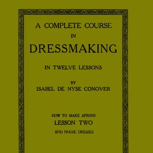 May include: A green book cover with a black ornate border. The title is "A Complete Course in Dressmaking in Twelve Lessons" by "Isabel De Nyse Conover". The subtitle is "How to Make Aprons Lesson Two and House Dresses".