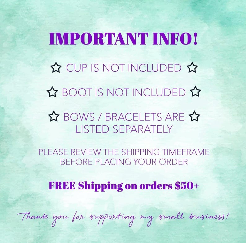 May include: Image with text: "IMPORTANT INFO! CUP IS NOT INCLUDED. BOOT IS NOT INCLUDED. BOWS / BRACELETS ARE LISTED SEPARATELY. PLEASE REVIEW THE SHIPPING TIMEFRAME BEFORE PLACING YOUR ORDER." Background is a watercolor wash of teal and purple.