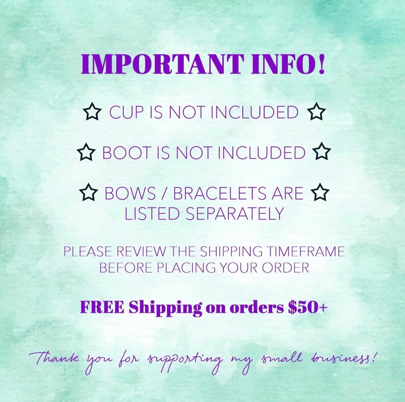 May include: A light green watercolor background with purple text that reads: IMPORTANT INFO! CUP IS NOT INCLUDED, BOOT IS NOT INCLUDED, BOWS / BRACELETS ARE LISTED SEPARATELY. PLEASE REVIEW THE SHIPPING TIMEFRAME BEFORE PLACING YOUR ORDER. Thank you for supporting my small business!