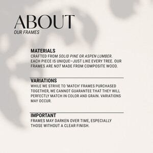 May include: Text about the materials and variations of picture frames. The text states that the frames are crafted from solid pine or aspen lumber, each piece is unique, and the frames are not made from composite wood. The text also states that while they strive to match frames purchased together, they cannot guarantee that they will perfectly match in color and grain. The text also states that frames may darken over time, especially those without a clear finish.
