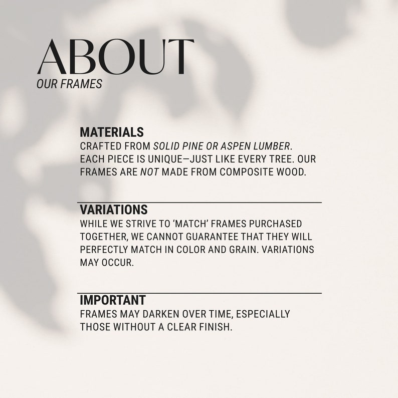 May include: Text about the materials and variations of picture frames. The text states that the frames are crafted from solid pine or aspen lumber, each piece is unique, and the frames are not made from composite wood. The text also states that while they strive to match frames purchased together, they cannot guarantee that they will perfectly match in color and grain. The text also states that frames may darken over time, especially those without a clear finish.