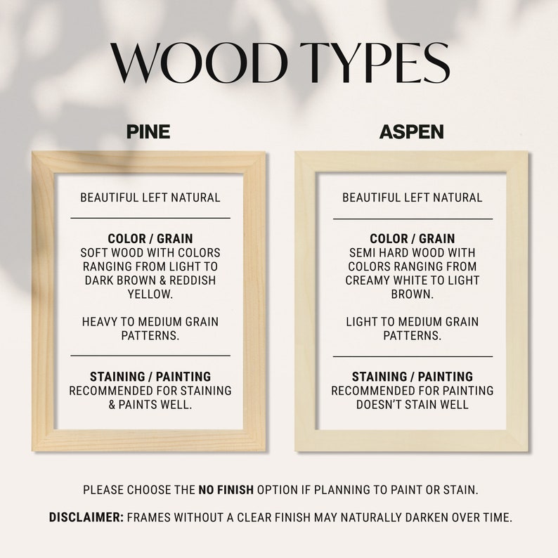 May include: Two wood frame samples with descriptions of pine and aspen wood types. The descriptions include color, grain, and staining/painting information. The text reads "Wood Types", "Pine", "Aspen", "Beautiful Left Natural", "Color/Grain", "Soft Wood with Colors Ranging from Light to Dark Brown & Reddish Yellow", "Heavy to Medium Grain Patterns", "Staining/Painting Recommended for Staining & Paints Well", "Semi Hard Wood with Colors Ranging from Creamy White to Light Brown", "Light to Medium Grain Patterns", "Staining/Painting Recommended for Painting Doesn't Stain Well", "Please Choose the No Finish Option if Planning to Paint or Stain", "Disclaimer: Frames without a Clear Finish May Naturally Darken Over Time."