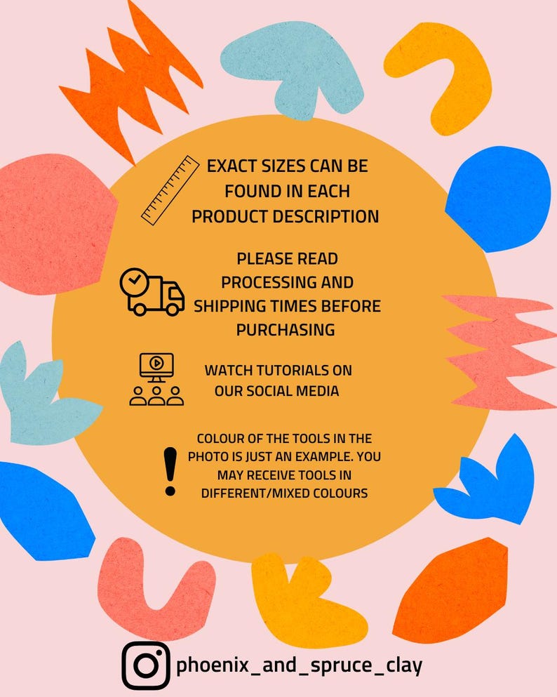 May include: A graphic with a yellow background and colorful abstract shapes. The text reads: "Exact sizes can be found in each product description. Please read processing and shipping times before purchasing. Watch tutorials on our social media. Colour of the tools in the photo is just an example. You may receive tools in different/mixed colours." The text "phoenix_and_spruce_clay" is at the bottom of the graphic.