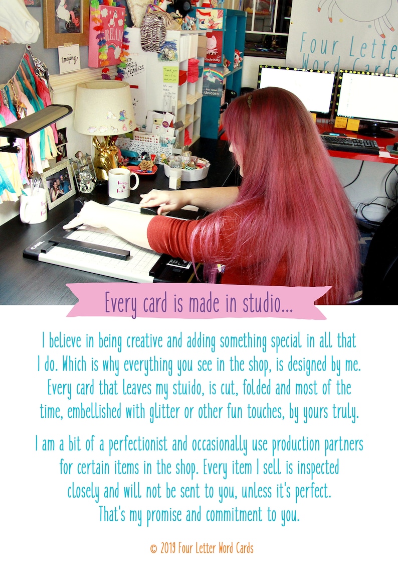 May include: A woman with pink hair works at a desk with a cutting mat and a computer. The text on the image reads "Every card is made in studio... I believe in being creative and adding something special in all that I do. Which is why everything you see in the shop, is designed by me. Every card that leaves my studio, is cut, folded and most of the time, embellished with glitter or other fun touches, by yours truly. I am a bit of a perfectionist and occasionally use production partners for certain items in the shop. Every item I sell is inspected closely and will not be sent to you, unless it's perfect. That's my promise and commitment to you. &copy; 2019 Four Letter Word Cards"