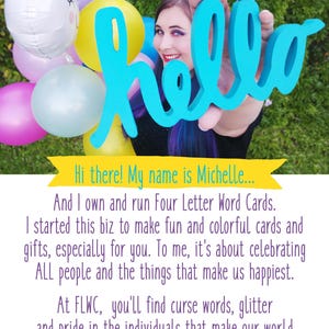 Puede incluir: Una mujer sosteniendo un cartel azul con la palabra "hello" frente a un fondo de globos de colores. El texto debajo de la imagen dice "&iexcl;Hola! Mi nombre es Michelle... Y soy due&ntilde;a y opero Four Letter Word Cards. Comenc&eacute; este negocio para hacer tarjetas y regalos divertidos y coloridos, especialmente para ti. Para m&iacute;, se trata de celebrar a TODAS las personas y las cosas que nos hacen felices. En FLWC, encontrar&aacute;s palabras malsonantes, brillo y orgullo por las personas que hacen que nuestro mundo sea m&aacute;s colorido, porque las voces subrepresentadas son importantes y dignas de celebraci&oacute;n. &copy; 2019 Four Letter Word Cards"
