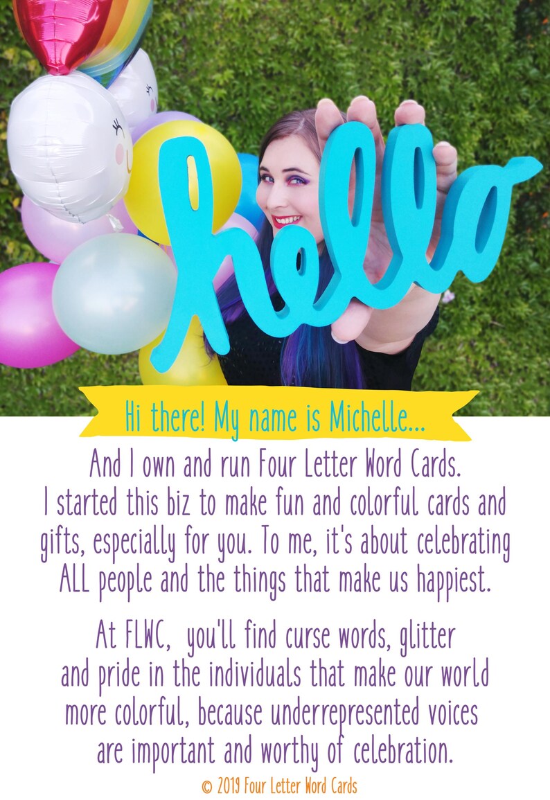 Puede incluir: Una mujer sosteniendo un cartel azul con la palabra "hello" frente a un fondo de globos de colores. El texto debajo de la imagen dice "&iexcl;Hola! Mi nombre es Michelle... Y soy due&ntilde;a y opero Four Letter Word Cards. Comenc&eacute; este negocio para hacer tarjetas y regalos divertidos y coloridos, especialmente para ti. Para m&iacute;, se trata de celebrar a TODAS las personas y las cosas que nos hacen felices. En FLWC, encontrar&aacute;s palabras malsonantes, brillo y orgullo por las personas que hacen que nuestro mundo sea m&aacute;s colorido, porque las voces subrepresentadas son importantes y dignas de celebraci&oacute;n. &copy; 2019 Four Letter Word Cards"