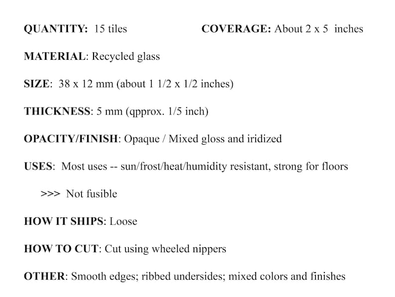 May include: Recycled glass tiles, 15 in total, measuring 1.5 inches by 1.5 inches. They are opaque with a mixed gloss and iridized finish. The tiles are sun, frost, heat, and humidity resistant, making them suitable for floors. They are not fusible and ship loose.  The tiles have smooth edges, ribbed undersides, and come in mixed colors and finishes.