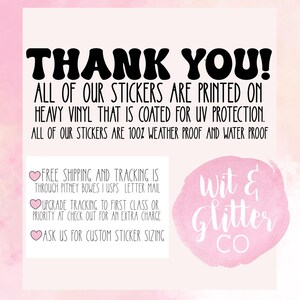 May include: Thank you! All of our stickers are printed on heavy vinyl that is coated for UV protection. All of our stickers are 100% weather proof and water proof. Free shipping and tracking is through Pitney Bowes | USPS letter mail. Upgrade tracking to first class or priority at check out for an extra charge. Ask us for custom sticker sizing. Wit & Glitter Co.