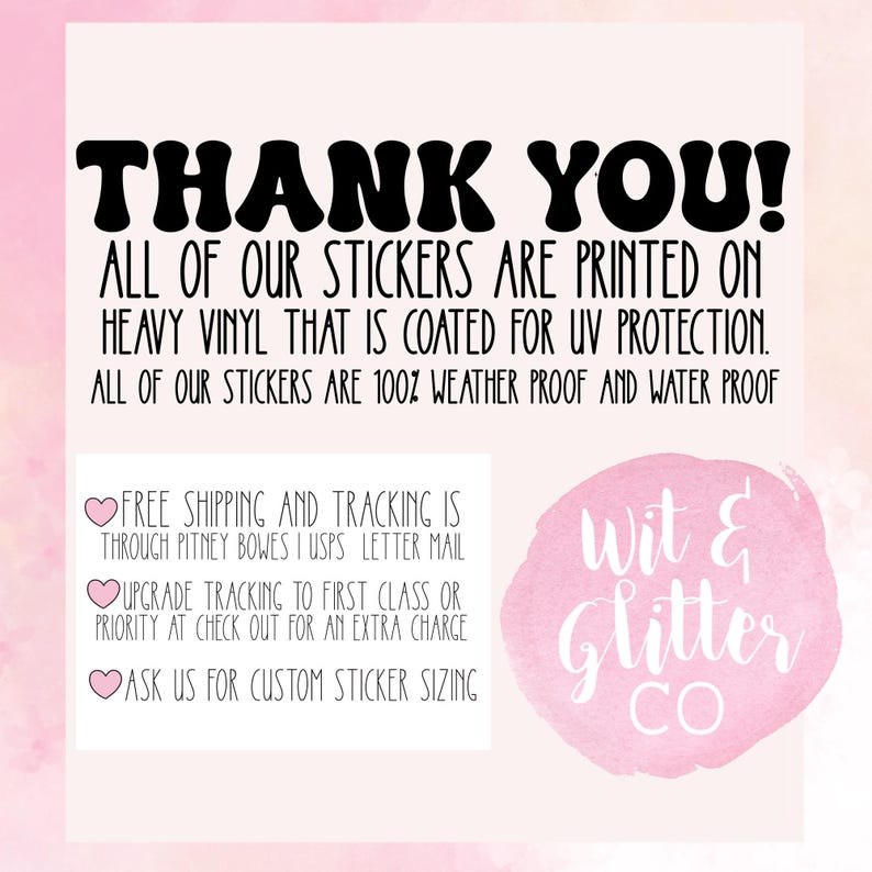 May include: Thank you! All of our stickers are printed on heavy vinyl that is coated for UV protection. All of our stickers are 100% weather proof and water proof. Free shipping and tracking is through Pitney Bowes | USPS letter mail. Upgrade tracking to first class or priority at check out for an extra charge. Ask us for custom sticker sizing. Wit & Glitter Co.