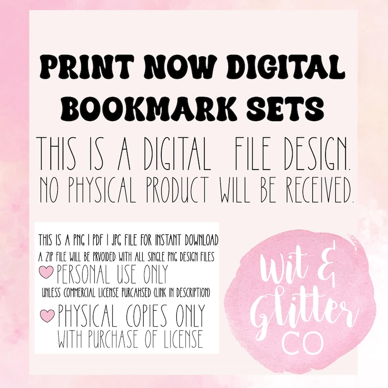 May include: A pink and white graphic with the text "PRINT NOW DIGITAL BOOKMARK SETS" in black. The text "THIS IS A DIGITAL FILE DESIGN. NO PHYSICAL PRODUCT WILL BE RECEIVED." is also in black. The text "PERSONAL USE ONLY" and "PHYSICAL COPIES ONLY WITH PURCHASE OF LICENSE" are in pink and white. The text "Wit & Glitter CO" is in white on a pink background.