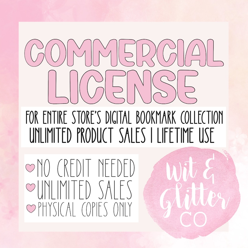 May include: Pink and white graphic with the text "COMMERCIAL LICENSE" in large, bold, pink letters. The text "FOR ENTIRE STORE'S DIGITAL BOOKMARK COLLECTION UNLIMITED PRODUCT SALES I LIFETIME USE" is below the title.  The text "NO CREDIT NEEDED UNLIMITED SALES PHYSICAL COPIES ONLY" is in a pink heart with a black outline.  The text "Wit & Glitter CO" is in a white circle with a pink outline.