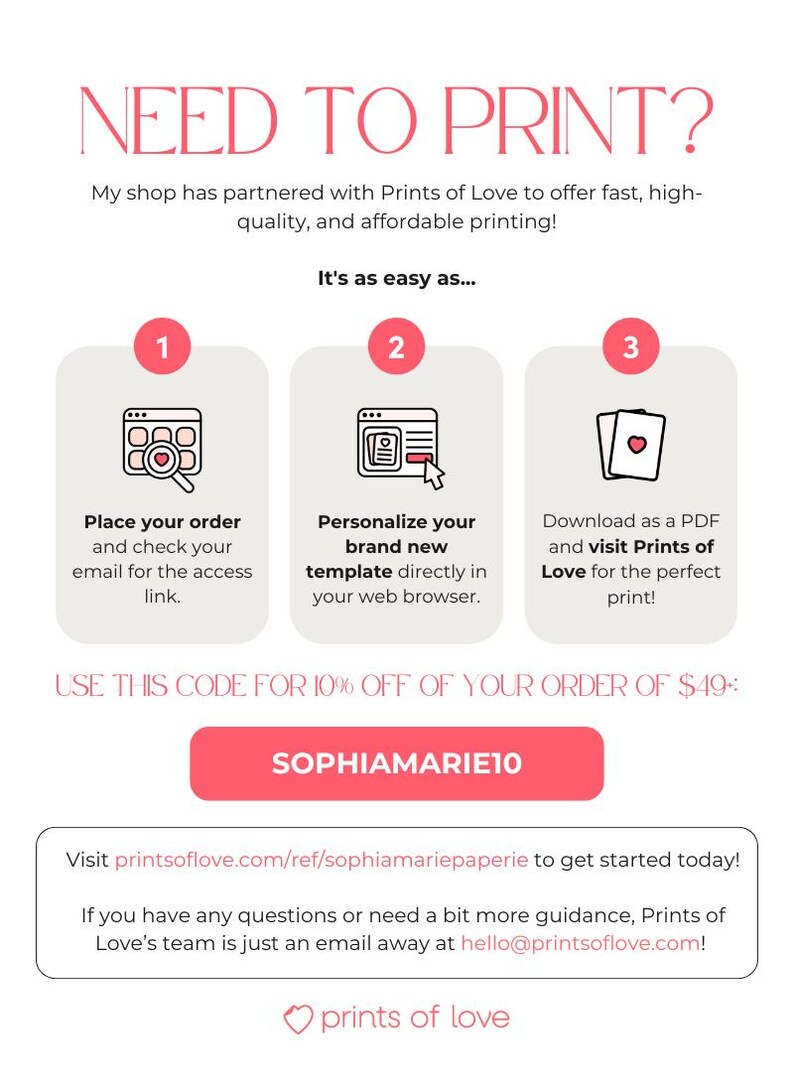 May include: A pink button with the text "SOPHIAMARIE10" on a white background. The text "USE THIS CODE FOR 10% OFF OF YOUR ORDER OF $49:" is above the button. The text "NEED TO PRINT?" is at the top of the image. The text "It's as easy as..." is below the text "NEED TO PRINT?". Three steps are listed below the text "It's as easy as..." with the numbers 1, 2, and 3. Each step has a pink circle with the number inside the circle. The text "Visit printsoflove.com/ref/sophiamariepaperie to get started today!" is below the button. The text "If you have any questions or need a bit more guidance, Prints of Love's team is just an email away at hello@printsoflove.com!" is below the text "Visit printsoflove.com/ref/sophiamariepaperie to get started today!". The text "prints of love" is below the text "If you have any questions or need a bit more guidance, Prints of Love's team is just an email away at hello@printsoflove.com!" with a pink heart symbol before the text.