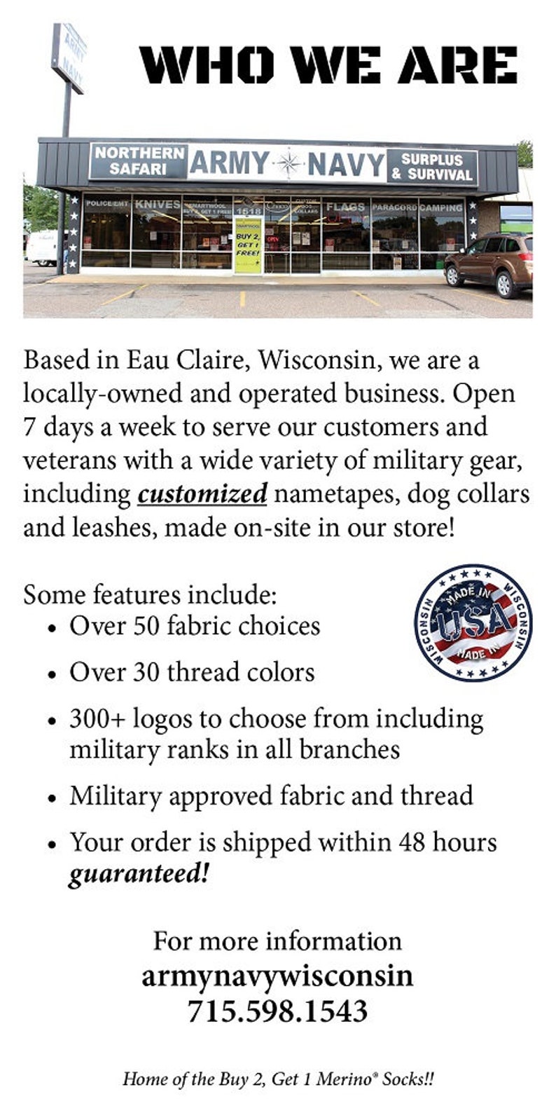Op de afbeelding: Een winkelpui voor een militaire surplus- en overlevingswinkel genaamd "Northern Army Navy Surplus & Survival". De winkel is gevestigd in Eau Claire, Wisconsin en biedt een breed scala aan militaire uitrusting, waaronder gepersonaliseerde naambandjes, hondenhalsbanden en riemen. De winkel is 7 dagen per week geopend en biedt meer dan 50 stoffenkeuzes, meer dan 30 garenkleuren en meer dan 300 logo's om uit te kiezen, inclusief militaire rangen in alle takken. De winkel biedt ook door het leger goedgekeurde stoffen en garen aan. Bestellingen worden binnen 48 uur verzonden en zijn gegarandeerd.