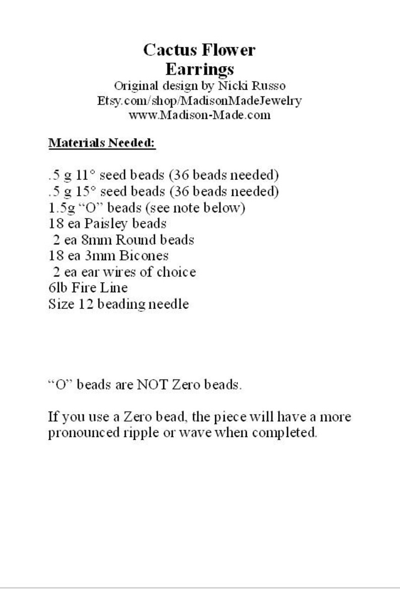 May include: Instructions for making Cactus Flower Earrings. Materials needed include 0.5 grams of 11 degree seed beads, 0.5 grams of 15 degree seed beads, 1.5 grams of "O" beads, 18 paisley beads, 2 8mm round beads, 18 3mm bicones, 2 ear wires, 6lb fire line, and a size 12 beading needle. "O" beads are NOT Zero beads. If you use a Zero bead, the piece will have a more pronounced ripple or wave when completed.