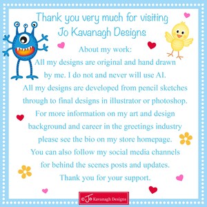 May include: A blue monster and a yellow chick with hearts and flowers on a light blue background. The text reads "Thank you very much for visiting Jo Kavanagh Designs. About my work: All my designs are original and hand drawn by me. I do not and never will use AI. All my designs are developed from pencil sketches through to final designs in illustrator or photoshop. For more information on my art and design background and career in the greetings industry please see the bio on my store homepage. You can also follow my social media channels for behind the scenes posts and updates. Thank you for your support. &copy;Jo Kavanagh Designs"