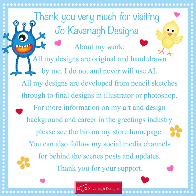 May include: A blue monster and a yellow chick with hearts and flowers on a light blue background. The text reads "Thank you very much for visiting Jo Kavanagh Designs. About my work: All my designs are original and hand drawn by me. I do not and never will use AI. All my designs are developed from pencil sketches through to final designs in illustrator or photoshop. For more information on my art and design background and career in the greetings industry please see the bio on my store homepage. You can also follow my social media channels for behind the scenes posts and updates. Thank you for your support. &copy;Jo Kavanagh Designs"