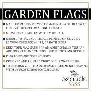 May include: Black and gold text on a white background reads "GARDEN FLAGS".  A list of product details follows: "Made from 3 ply polyester material with blackout fibers to help from seeing through. Measures approx 12" wide by 18" tall. Choose to have your image printed on one side leaving the back white, or both sides! Keep your flag safe! For an additional $3 you can add on a clip and stopper. See photos for details. Flag poles are not included. Designed and printed right in our warehouse. To prolong your flags life we recommend spraying with UV protecting Scotch Guard."  The text "Seaside SASS" is in a gold font on a white background with a seashell graphic.