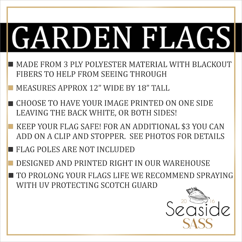 May include: Black and gold text on a white background reads "GARDEN FLAGS".  A list of product details follows: "Made from 3 ply polyester material with blackout fibers to help from seeing through. Measures approx 12" wide by 18" tall. Choose to have your image printed on one side leaving the back white, or both sides! Keep your flag safe! For an additional $3 you can add on a clip and stopper. See photos for details. Flag poles are not included. Designed and printed right in our warehouse. To prolong your flags life we recommend spraying with UV protecting Scotch Guard."  The text "Seaside SASS" is in a gold font on a white background with a seashell graphic.