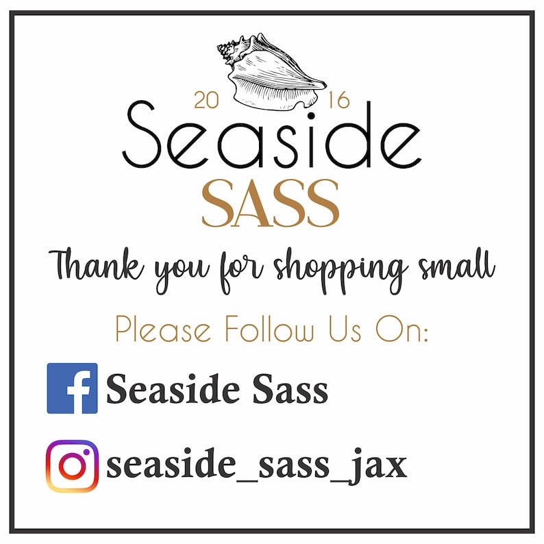 May include: A white graphic with black text that says "Seaside SASS" with a seashell illustration above the text. The text "Thank you for shopping small" is below the logo. Below that is the text "Please Follow Us On:" with a Facebook icon and the text "Seaside Sass" and an Instagram icon with the text "seaside_sass_jax".