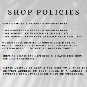 May include: Shop policies for an Etsy store. Most items ship within 2-4 business days. USPS Ground shipping is estimated to take 2-5 business days. USPS Priority shipping is estimated to take 1-3 business days. USPS Priority Express shipping is estimated to take 1-2 business days. Free shipping is offered on orders over $35. Shipping delays can happen, so the dates Etsy shows are only an estimate. If you need to change the shipping address on your order, please message the shop as soon as possible. If a package is returned, you must purchase a new shipping label.