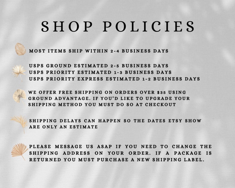 May include: Shop policies for an Etsy store. Most items ship within 2-4 business days. USPS Ground shipping is estimated to take 2-5 business days. USPS Priority shipping is estimated to take 1-3 business days. USPS Priority Express shipping is estimated to take 1-2 business days. Free shipping is offered on orders over $35. Shipping delays can happen, so the dates Etsy shows are only an estimate. If you need to change the shipping address on your order, please message the shop as soon as possible. If a package is returned, you must purchase a new shipping label.