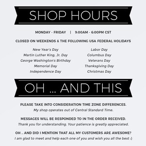 May include: Black and white text on a white background with a black banner at the top that says "SHOP HOURS". The text lists the shop's hours of operation, which are Monday through Friday from 9:00 AM to 6:00 PM CST. The text also lists the days the shop is closed, which are weekends and the following US federal holidays: New Year's Day, Martin Luther King Jr. Day, George Washington's Birthday, Memorial Day, Independence Day, Labor Day, Columbus Day, Veterans Day, Thanksgiving Day, and Christmas Day. The text below the banner says "OH... AND THIS" and includes a message about time zone differences and that messages will be responded to in the order received. The text also says "OH... AND DID I MENTION THAT ALL MY CUSTOMERS ARE AWESOME?" and ends with a message saying "I am glad to meet and help each one of you and wish you all the best :)".