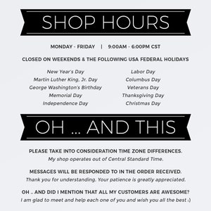 May include: Black and white text on a white background with a black banner at the top that says "SHOP HOURS". The text lists the shop's hours of operation, which are Monday through Friday from 9:00 AM to 6:00 PM CST. The text also lists the days the shop is closed, which are weekends and the following US federal holidays: New Year's Day, Martin Luther King Jr. Day, George Washington's Birthday, Memorial Day, Independence Day, Labor Day, Columbus Day, Veterans Day, Thanksgiving Day, and Christmas Day. The text below the banner says "OH... AND THIS" and includes a message about time zone differences and that messages will be responded to in the order received. The text also says "OH... AND DID I MENTION THAT ALL MY CUSTOMERS ARE AWESOME?" and ends with a message saying "I am glad to meet and help each one of you and wish you all the best :)".