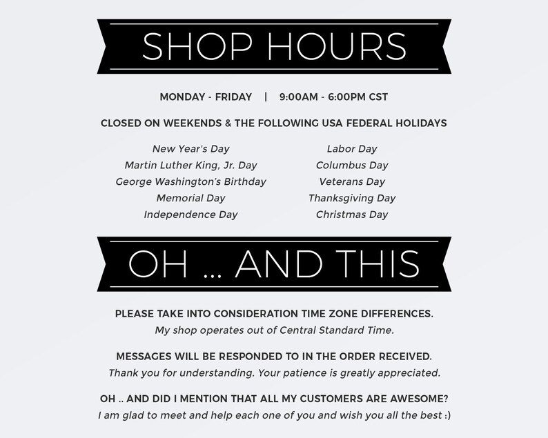 May include: Black and white text on a white background with a black banner at the top that says "SHOP HOURS". The text lists the shop's hours of operation, which are Monday through Friday from 9:00 AM to 6:00 PM CST. The text also lists the days the shop is closed, which are weekends and the following US federal holidays: New Year's Day, Martin Luther King Jr. Day, George Washington's Birthday, Memorial Day, Independence Day, Labor Day, Columbus Day, Veterans Day, Thanksgiving Day, and Christmas Day. The text below the banner says "OH... AND THIS" and includes a message about time zone differences and that messages will be responded to in the order received. The text also says "OH... AND DID I MENTION THAT ALL MY CUSTOMERS ARE AWESOME?" and ends with a message saying "I am glad to meet and help each one of you and wish you all the best :)".