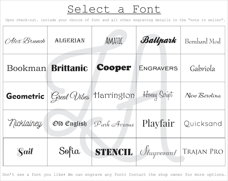 May include: A grid of font names, including Alex Brunch, Algerian, Amatic, Ballpark, Bernhard Mod, Bookman, Brittanic, Cooper, Engravers, Gabriola, Geometric, Great Vibes, Harrington, Honey Script, New Berolina, Nicklainey, Old English, Park Avenue, Playfair, Quicksand, Sail, Sofia, Stencil, Stuyvesant, and Trajan Pro. The text "Select a Font" is at the top of the grid. The text "Upon check-out, include your choice of font and all other engraving details in the "note to seller." is below the grid. The text "Don't see a font you like? We can engrave any font! Contact the shop owner for more options." is at the bottom of the grid.