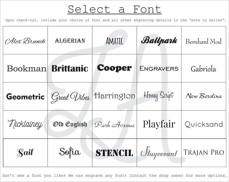 May include: A grid of font names, including Alex Brunch, Algerian, Amatic, Ballpark, Bernhard Mod, Bookman, Brittanic, Cooper, Engravers, Gabriola, Geometric, Great Vibes, Harrington, Honey Script, New Berolina, Nicklainey, Old English, Park Avenue, Playfair, Quicksand, Sail, Sofia, Stencil, Stuyvesant, and Trajan Pro. The text "Select a Font" is at the top of the grid. The text "Upon check-out, include your choice of font and all other engraving details in the "note to seller." is below the grid. The text "Don't see a font you like? We can engrave any font! Contact the shop owner for more options." is at the bottom of the grid.