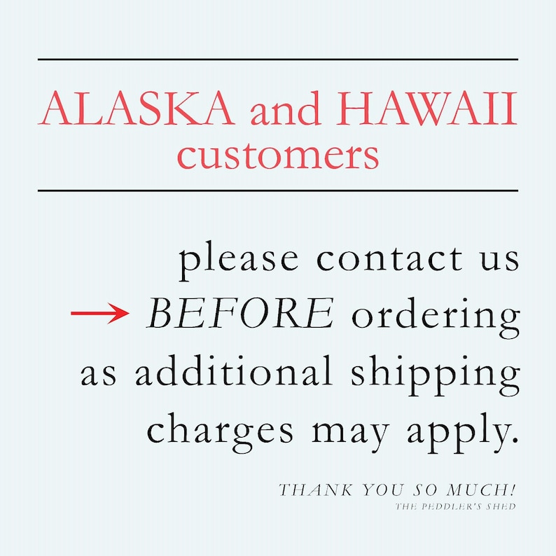 May include: Text on a light blue background with a black line above and below. The text reads: "ALASKA and HAWAII customers please contact us BEFORE ordering as additional shipping charges may apply. THANK YOU SO MUCH! THE PEDDLER'S SHED"