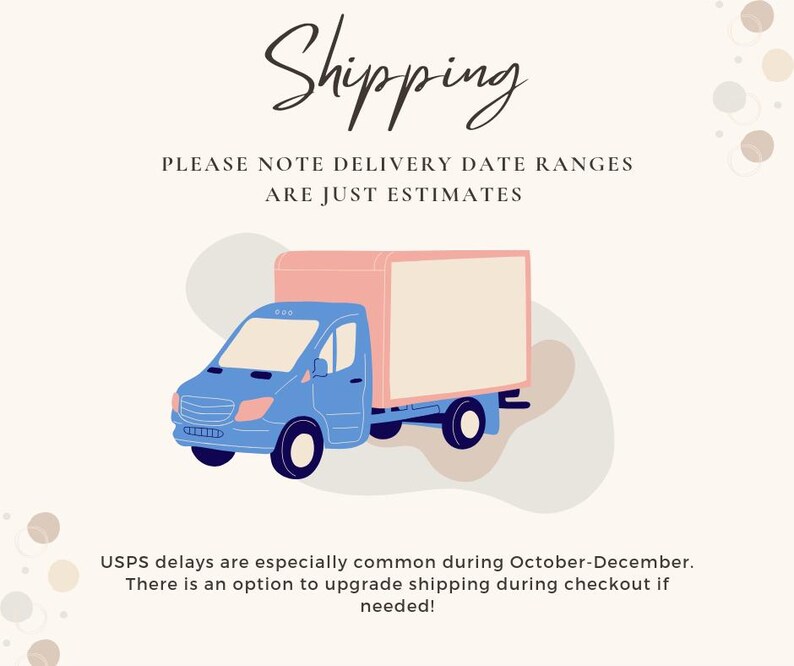 May include: Illustration of a blue delivery truck with a pink box on the back. The text "Shipping" is at the top of the image. The text "PLEASE NOTE DELIVERY DATE RANGES ARE JUST ESTIMATES" is below the truck. The text "USPS delays are especially common during October-December. There is an option to upgrade shipping during checkout if needed!" is at the bottom of the image.