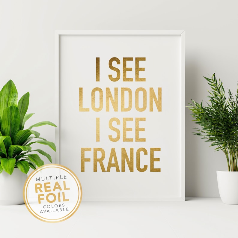 I See London I See France Funny Bathroom Wall Art Print. A gold foil print featuring a modern script font and created with gold foil. Add some pop to your bathroom, washroom, powder room or any room you choose. 4x6 5x7 8x10 8.5x11 8x8 7x7 signs