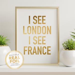 I See London I See France Funny Bathroom Wall Art Print. A gold foil print featuring a modern script font and created with gold foil. Add some pop to your bathroom, washroom, powder room or any room you choose. 4x6 5x7 8x10 8.5x11 8x8 7x7 signs