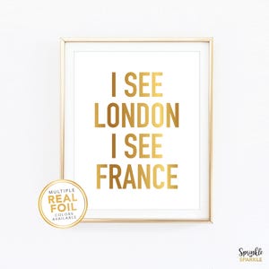 I See London I See France Funny Bathroom Wall Art Print. A gold foil print featuring a modern script font and created with gold foil. Add some pop to your bathroom, washroom, powder room or any room you choose. 4x6 5x7 8x10 8.5x11 8x8 7x7 signs
