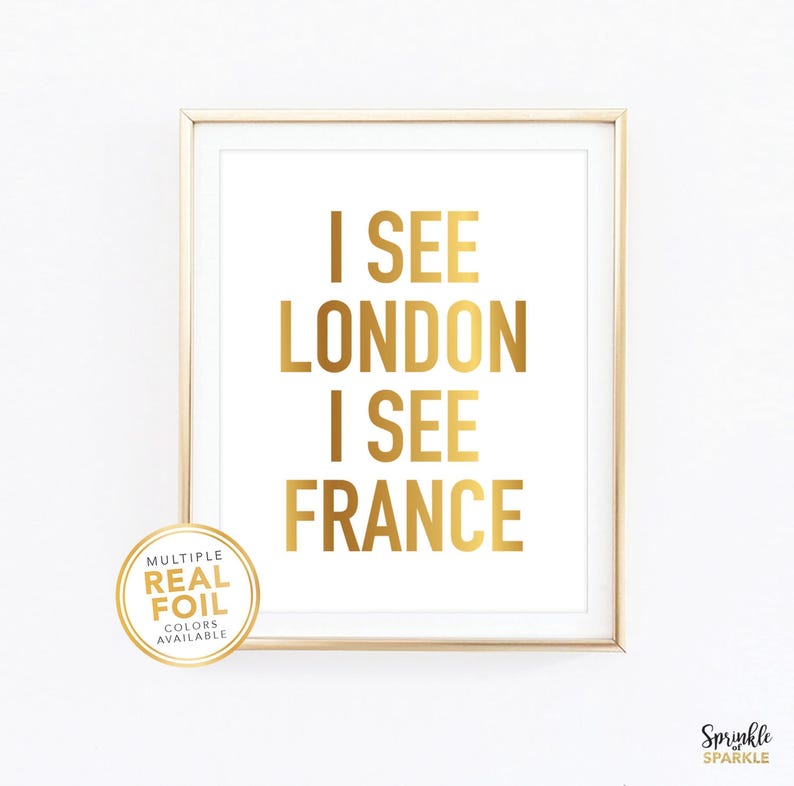 I See London I See France Funny Bathroom Wall Art Print. A gold foil print featuring a modern script font and created with gold foil. Add some pop to your bathroom, washroom, powder room or any room you choose. 4x6 5x7 8x10 8.5x11 8x8 7x7 signs