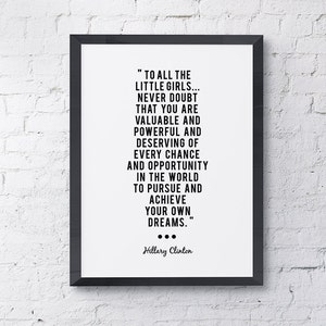 May include: Black and white inspirational quote by Hillary Clinton in a black frame. The quote reads "To all the little girls... Never doubt that you are valuable and powerful and deserving of every chance and opportunity in the world to pursue and achieve your own dreams."