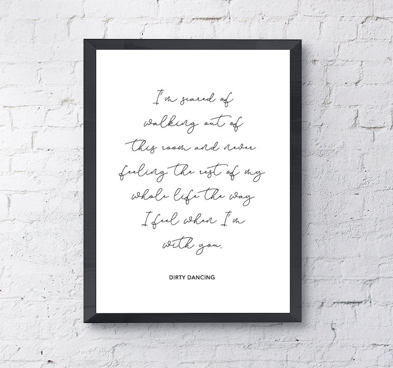 May include: A black and white framed print with a quote from the movie Dirty Dancing. The quote reads: "I'm scared of walking out of this room and never feeling the rest of my whole life the way I feel when I'm with you."